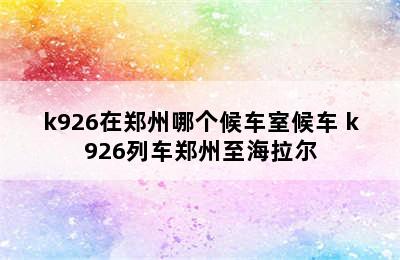 k926在郑州哪个候车室候车 k926列车郑州至海拉尔